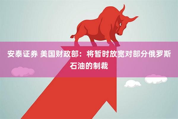 安泰证券 美国财政部：将暂时放宽对部分俄罗斯石油的制裁