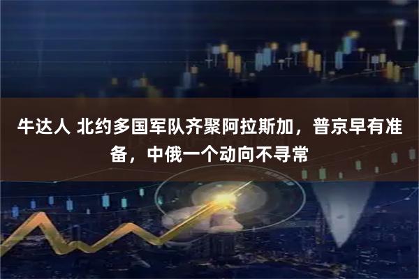 牛达人 北约多国军队齐聚阿拉斯加，普京早有准备，中俄一个动向不寻常