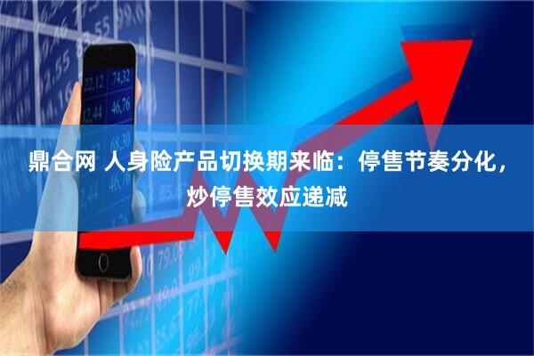 鼎合网 人身险产品切换期来临：停售节奏分化，炒停售效应递减