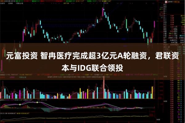 元富投资 智冉医疗完成超3亿元A轮融资，君联资本与IDG联合领投