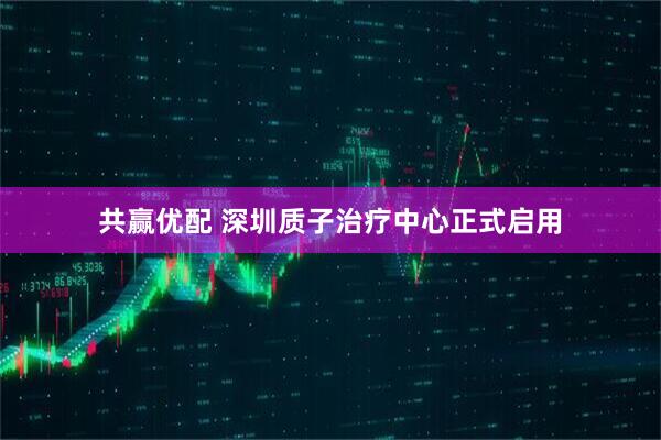 共赢优配 深圳质子治疗中心正式启用