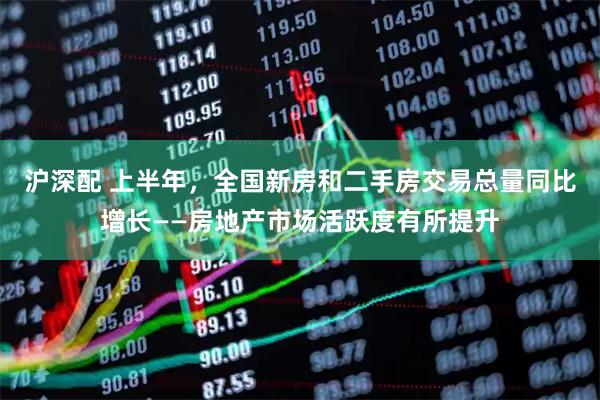 沪深配 上半年，全国新房和二手房交易总量同比增长——房地产市场活跃度有所提升