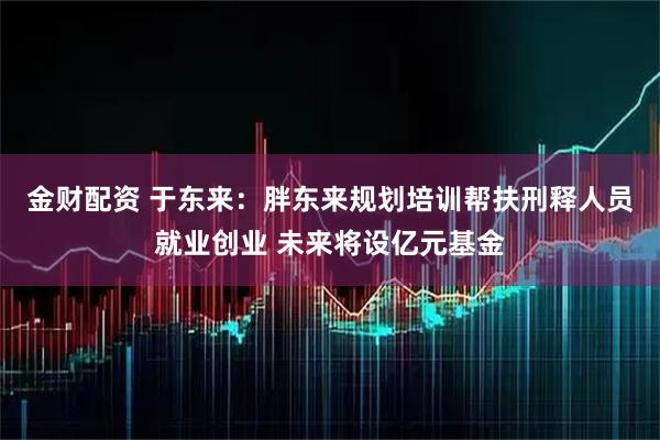 金财配资 于东来：胖东来规划培训帮扶刑释人员就业创业 未来将设亿元基金