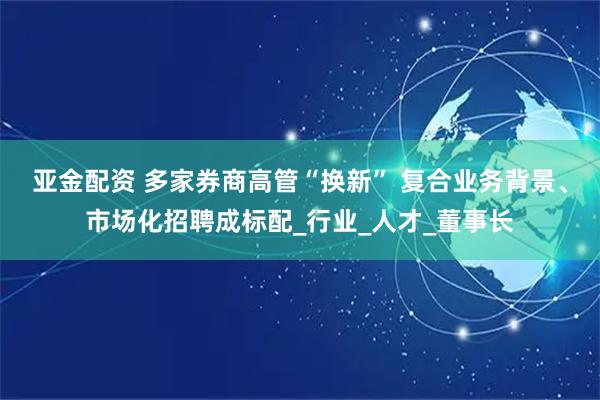 亚金配资 多家券商高管“换新” 复合业务背景、市场化招聘成标配_行业_人才_董事长
