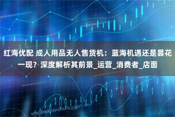 红海优配 成人用品无人售货机：蓝海机遇还是昙花一现？深度解析其前景_运营_消费者_店面