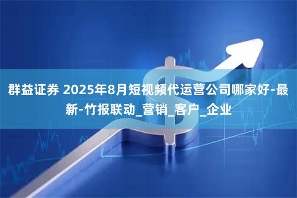 群益证券 2025年8月短视频代运营公司哪家好-最新-竹报联动_营销_客户_企业