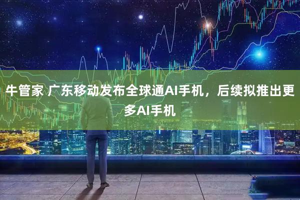 牛管家 广东移动发布全球通AI手机，后续拟推出更多AI手机
