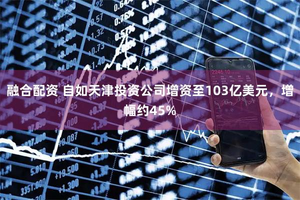 融合配资 自如天津投资公司增资至103亿美元，增幅约45%