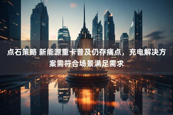点石策略 新能源重卡普及仍存痛点，充电解决方案需符合场景满足需求