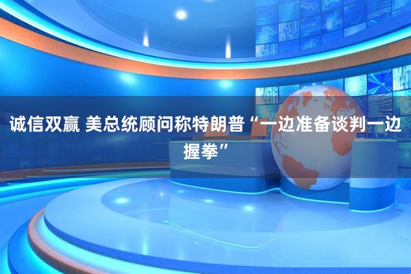 诚信双赢 美总统顾问称特朗普“一边准备谈判一边握拳”