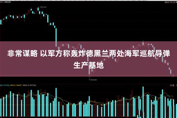 非常谋略 以军方称轰炸德黑兰两处海军巡航导弹生产基地