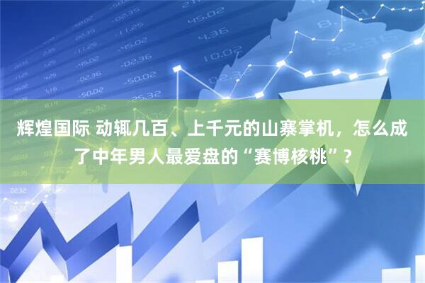 辉煌国际 动辄几百、上千元的山寨掌机,怎么成了中年男人最爱盘的“赛博核桃”?