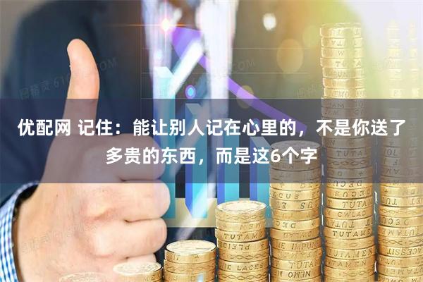 优配网 记住:能让别人记在心里的,不是你送了多贵的东西,而是这6个字