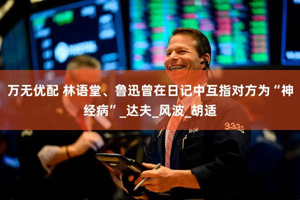 万无优配 林语堂、鲁迅曾在日记中互指对方为“神经病”_达夫_风波_胡适