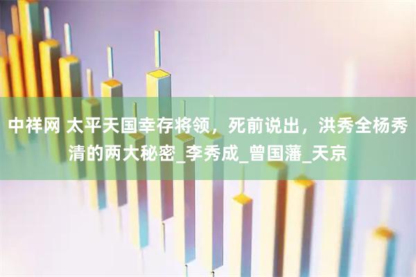 中祥网 太平天国幸存将领，死前说出，洪秀全杨秀清的两大秘密_李秀成_曾国藩_天京