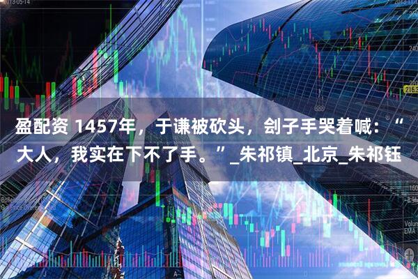 盈配资 1457年，于谦被砍头，刽子手哭着喊：“大人，我实在下不了手。”_朱祁镇_北京_朱祁钰