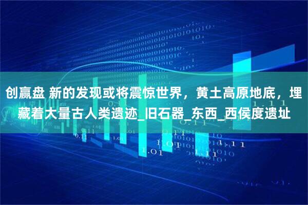 创赢盘 新的发现或将震惊世界，黄土高原地底，埋藏着大量古人类遗迹_旧石器_东西_西侯度遗址