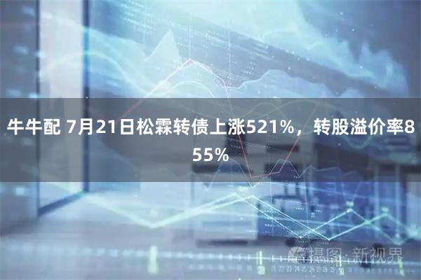 牛牛配 7月21日松霖转债上涨521%，转股溢价率855%