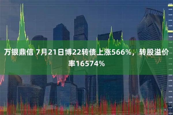 万银鼎信 7月21日博22转债上涨566%，转股溢价率16574%