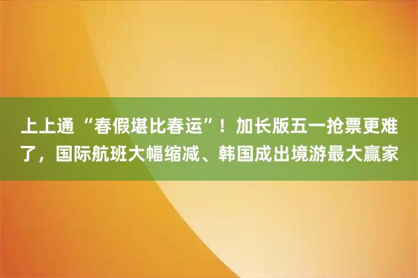 上上通 “春假堪比春运”！加长版五一抢票更难了，国际航班大幅缩减、韩国成出境游最大赢家