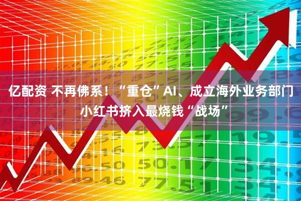 亿配资 不再佛系！“重仓”AI、成立海外业务部门  小红书挤入最烧钱“战场”