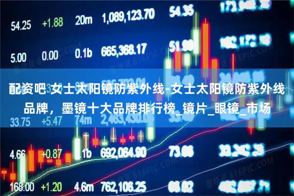 配资吧 女士太阳镜防紫外线-女士太阳镜防紫外线品牌，墨镜十大品牌排行榜_镜片_眼镜_市场