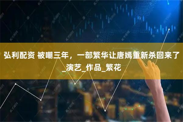 弘利配资 被嘲三年，一部繁华让唐嫣重新杀回来了_演艺_作品_繁花
