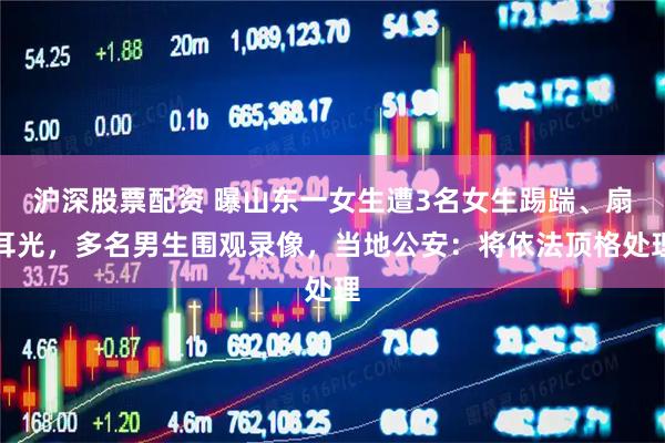 沪深股票配资 曝山东一女生遭3名女生踢踹、扇耳光,多名男生围观录像,当地公安:将依法顶格处理