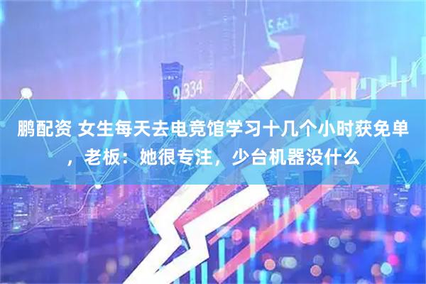 鹏配资 女生每天去电竞馆学习十几个小时获免单，老板：她很专注，少台机器没什么