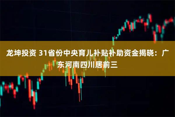 龙坤投资 31省份中央育儿补贴补助资金揭晓：广东河南四川居前三