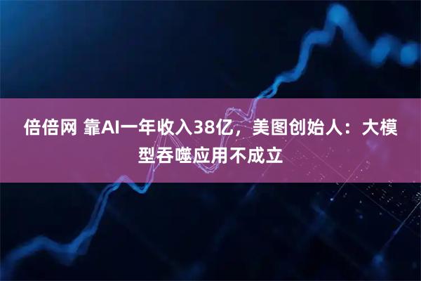 倍倍网 靠AI一年收入38亿，美图创始人：大模型吞噬应用不成立