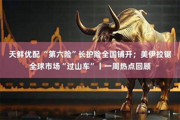 天鲜优配 “第六险”长护险全国铺开；美伊拉锯全球市场“过山车”丨一周热点回顾