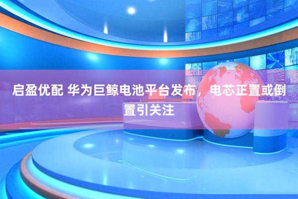 启盈优配 华为巨鲸电池平台发布，电芯正置或倒置引关注