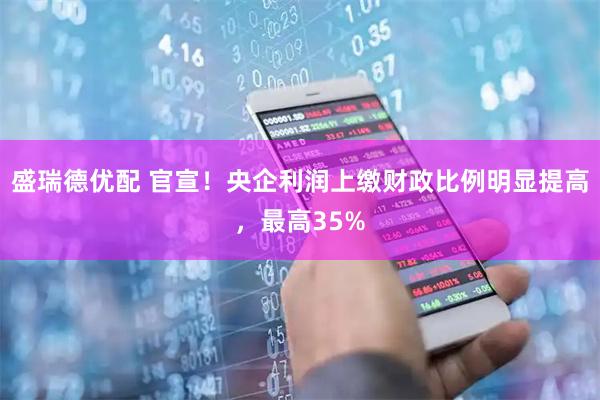 盛瑞德优配 官宣！央企利润上缴财政比例明显提高，最高35%