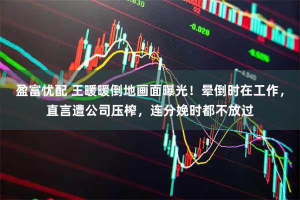 盈富忧配 王暖暖倒地画面曝光！晕倒时在工作，直言遭公司压榨，连分娩时都不放过