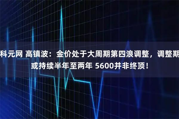 科元网 高镇波：金价处于大周期第四浪调整，调整期或持续半年至两年 5600并非终顶！