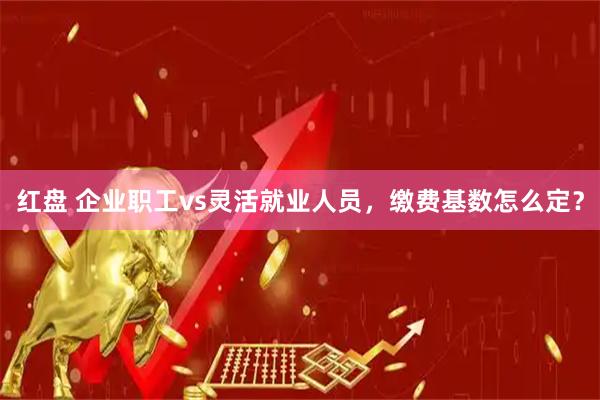 红盘 企业职工vs灵活就业人员，缴费基数怎么定？