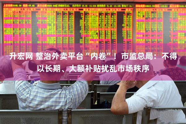 升宏网 整治外卖平台“内卷”！市监总局：不得以长期、大额补贴扰乱市场秩序