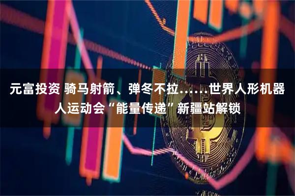 元富投资 骑马射箭、弹冬不拉……世界人形机器人运动会“能量传递”新疆站解锁