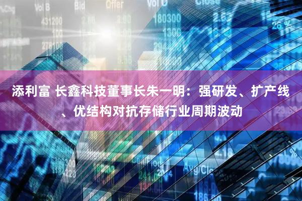 添利富 长鑫科技董事长朱一明：强研发、扩产线、优结构对抗存储行业周期波动