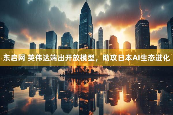 东启网 英伟达端出开放模型，助攻日本AI生态进化