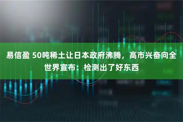 易信盈 50吨稀土让日本政府沸腾，高市兴奋向全世界宣布：检测出了好东西