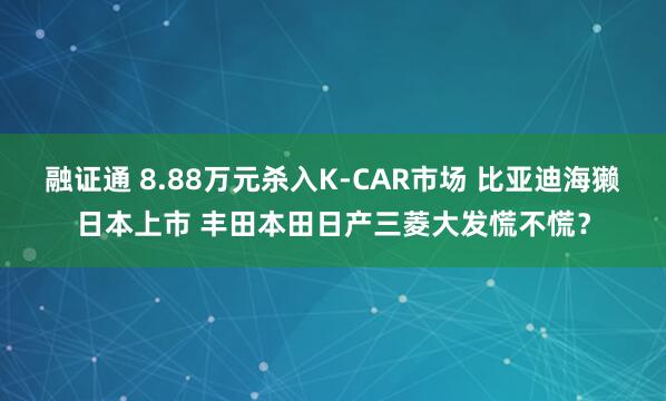 融证通 8.88万元杀入K-CAR市场 比亚迪海獭日本上市 丰田本田日产三菱大发慌不慌？