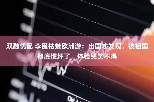 双融优配 李诞祛魅欧洲游:出国才发现,被祖国彻底惯坏了,体验哭笑不得