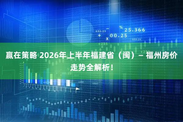 赢在策略 2026年上半年福建省（闽）— 福州房价走势全解析！