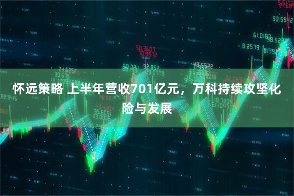 怀远策略 上半年营收701亿元，万科持续攻坚化险与发展