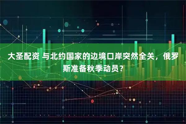 大圣配资 与北约国家的边境口岸突然全关,俄罗斯准备秋季动员?